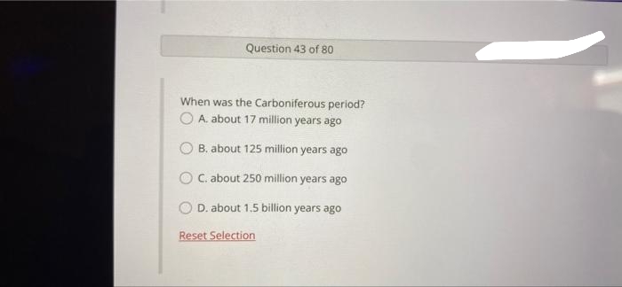 Question 43 of 80
When was the Carboniferous period?
O A. about 17 million years ago
O B. about 125 million years ago
O C. about 250 million years ago
D. about 1.5 billion years ago
Reset Selection
