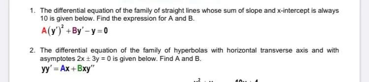 1. The differential equation of the family of straight lines whose sum of slope and x-intercept is always
10 is given below. Find the expression for A and B.
A(y') +By'-y = 0
2. The differential equation of the family of hyperbolas with horizontal transverse axis and with
asymptotes 2x + 3y = 0 is given below. Find A and B.
yy' = Ax + Bxy"
