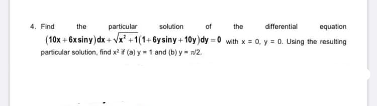 4. Find
the
particular
solution
of
the
differential
equation
(10x + 6xsiny)dx + Vx² +1(1+6ysiny+10y)dy = 0 with x = 0, y = 0. Using the resulting
particular solution, find x? if (a) y = 1 and (b) y = n/2.

