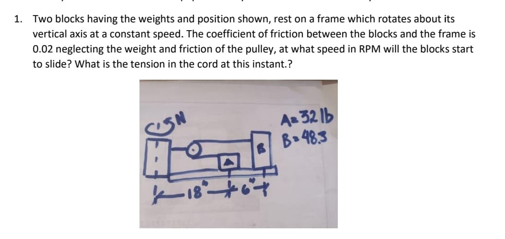 1. Two blocks having the weights and position shown, rest on a frame which rotates about its
vertical axis at a constant speed. The coefficient of friction between the blocks and the frame is
0.02 neglecting the weight and friction of the pulley, at what speed in RPM will the blocks start
to slide? What is the tension in the cord at this instant.?
Az 32 1b
B 48.3
18+
