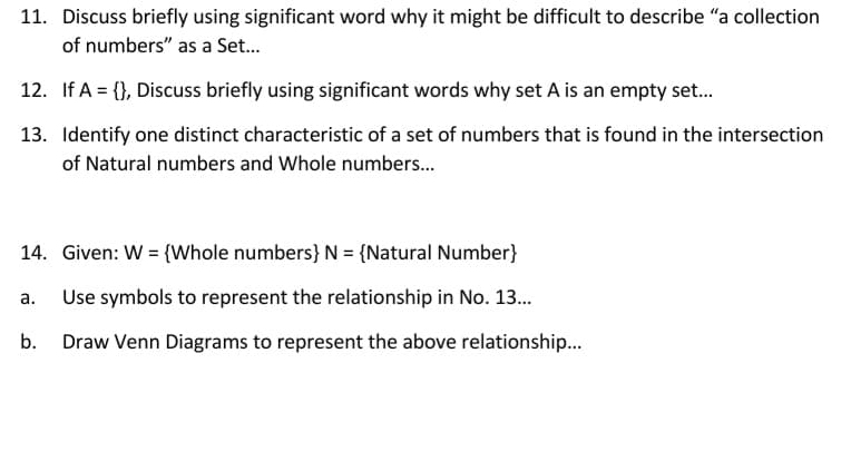11. Discuss briefly using significant word why it might be difficult to describe "a collection
of numbers" as a Set.
12. If A = {}, Discuss briefly using significant words why set A is an empty set.
13. Identify one distinct characteristic of a set of numbers that is found in the intersection
of Natural numbers and Whole numbers.
14. Given: W = {Whole numbers} N = {Natural Number}
а.
Use symbols to represent the relationship in No. 13.
b.
Draw Venn Diagrams to represent the above relationship.
