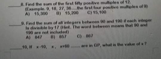 8. Find the sum of the first fifty positive multiples of 12.
(Example. 9, 18, 27, 36....the first four positive multiples of 9)
A) 15,300
B) 15,200
C) 15,100
9. Find the sum of all'integers between 90 and 190 if each integer
Is divisible by 17 (Hint. The word between means that 90 and
190 are not included)
A) 847
B) 857 C) 867
10, If x-10, *. *+60 . are in GP, what is the value of x ?
