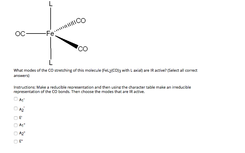 L
ОС —Fe
Co
L
What modes of the CO stretching of this molecule (FeL2(CO)3 with L axial) are IR active? (Select all correct
answers)
Instructions: Make a reducible representation and then using the character table make an irreducible
representation of the CO bonds. Then choose the modes that are IR active.
O A1'
O A2
E"
A1"
A2"
E"
O O
O O
