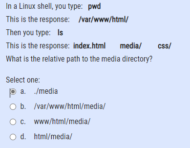 In a Linux shell, you type: pwd
This is the response: /var/www/html/
Then you type: Is
This is the response: index.html
media/
css/
What is the relative path to the media directory?
Select one:
p a. /media
O b. /var/www/html/media/
www/html/media/
O d. html/media/
