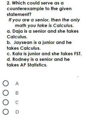 2. Which could serve as a
counterexample to the given
statement?
If you are a senior, then the only
math you take is Calculus.
a. Daja is a senior and she takes
Calculus.
b. Jaysean is a junior and he
takes Calculus.
c. Kala is junior and she takes FST.
d. Rodney is a senior and he
takes AP Statistics.
ОА
О в
Ос
O D
