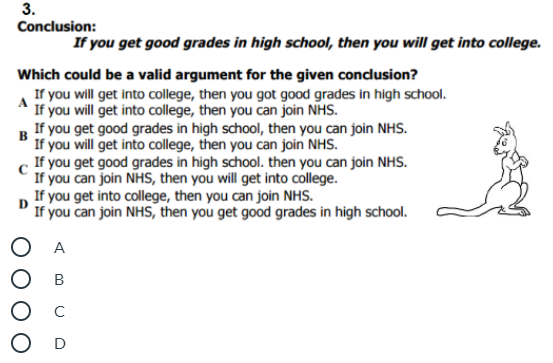 3.
Conclusion:
If you get good grades in high school, then you will get into college.
Which could be a valid argument for the given conclusion?
If you will get into college, then you got good grades in high school.
A
If you will get into college, then you can join NHS.
If you get good grades in high school, then you can join NHS.
в
If you will get into college, then you can join NHS.
If you get good grades in high school. then you can join NHS.
If you can join NHS, then you will get into college.
If you get into college, then you can join NHS.
D
If you can join NHS, then you get good grades in high school.
O A
Ос
O D
