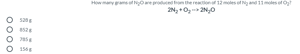 How many grams of N20 are produced from the reaction of 12 moles of N2 and 11 moles of O2?
2N2 +O2 --> 2N20
528 g
852 g
785 g
156 g
O 0 0 O
