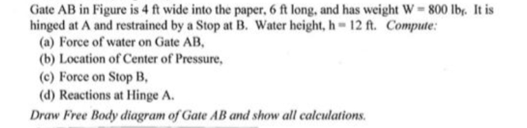 Gate AB in Figure is 4 ft wide into the paper, 6 ft long, and has weight W 800 lb. It is
hinged at A and restrained by a Stop at B. Water height, h 12 ft. Compute:
(a) Force of water on Gate AB,
(b) Location of Center of Pressure,
(c) Force on Stop B,
(d) Reactions at Hinge A.
Draw Free Body diagram of Gate AB and show all calculations.
