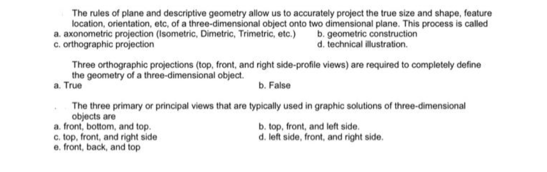 The rules of plane and descriptive geometry allow us to accurately project the true size and shape, feature
location, orientation, etc, of a three-dimensional object onto two dimensional plane. This process is called
a. axonometric projection (Isometric, Dimetric, Trimetric, etc.)
c. orthographic projection
b. geometric construction
d. technical illustration.
Three orthographic projections (top, front, and right side-profile views) are required to completely define
the geometry of a three-dimensional object.
a. True
b. False
The three primary or principal views that are typically used in graphic solutions of three-dimensional
objects are
a. front, bottom, and top.
c. top, front, and right side
e. front, back, and top
b. top, front, and left side.
d. left side, front, and right side.
