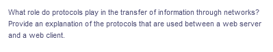 What role do protocols play in the transfer of information through networks?
Provide an explanation of the protocols that are used between a web server
and a web client.
