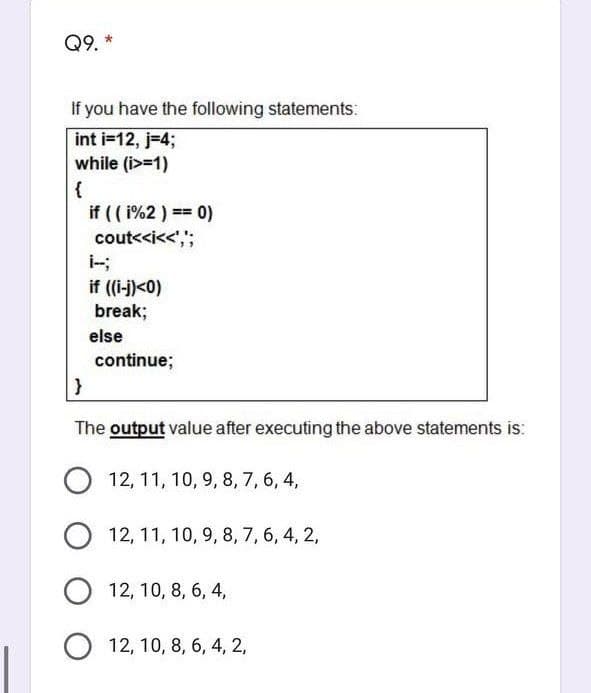 Q9. *
If you have the following statements:
int i=12, j=4;
while (i>=1)
{
if (( i%2 ) == 0)
cout<<i<<',";
if (i-j)<0)
break;
else
continue;
The output value after executing the above statements is:
O 12, 11, 10, 9, 8, 7, 6, 4,
12, 11, 10, 9, 8, 7, 6, 4, 2,
O 12, 10, 8, 6, 4,
O 12, 10, 8, 6, 4, 2,
