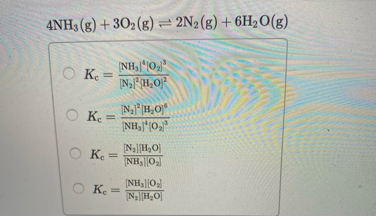 4NH3 (g) + 302 (g) = 2N2(g) + 6H2O(g)
NH3|02
NH,O
O K. =
Na]H,O]°
O K. =
NH3]*[O2
N2[H,O]
NH3|[O2
K. =
NH3][O2]
N2][H,O]
Ke =
