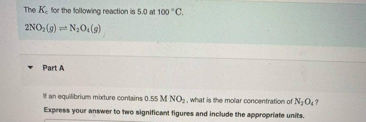 The Ke for the following reaction is 5.0 at 100 °C.
2NO2 (9) = N204 (g)
Part A
If an equilibrium mixture contains 0.55 M NO2, what is the molar concentration of N2O4 ?
Express your answer to two significant figures and include the appropriate units.
