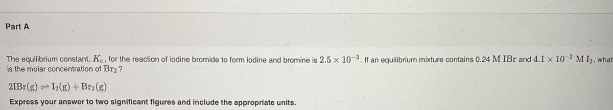 Part A
The equilibrium constant, Kc, for the reaction of iodine bromide to form iodine and bromine is 2.5 x 10-3. If an equilibrium mixture contains 0.24 M IBr and 4.1 x 10-2 M I2, what
is the molar concentration of Br2 ?
2IB1(g)
=L(g) +Br2 (g)
Express your answer to two significant figures and include the appropriate units.
