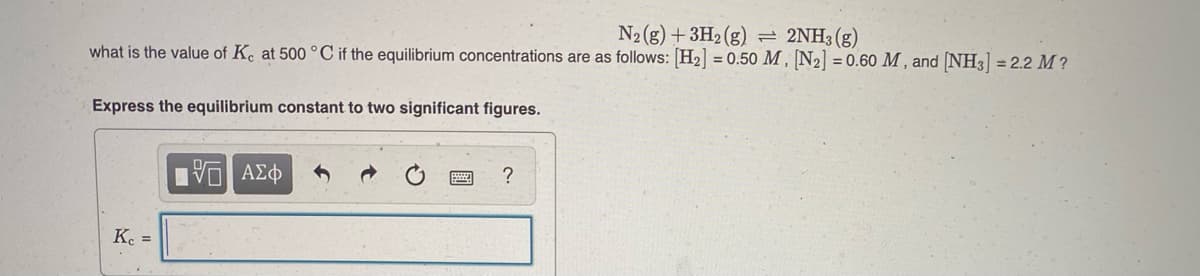 N2(g) +3H2(g)
2NH3 (g)
what is the value of K. at 500 °C if the equilibrium concentrations are as follows: H2 = 0.50 M , N2] = 0.60 M , and [NH3] = 2.2 M ?
Express the equilibrium constant to two significant figures.
?
Ke =
