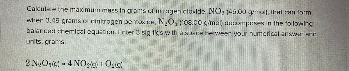 Calculate the maximum mass in grams of nitrogen dioxide, NO2 (46.00 g/mol), that can form
when 3.49 grams of dinitrogen pentoxide, N205 (108.00 g/mol) decomposes in the following
balanced chemical equation. Enter 3 sig figs with a space between your numerical answer and
units, grams.
2 N2O5(g) → 4 NO2(g) + O2(g)
