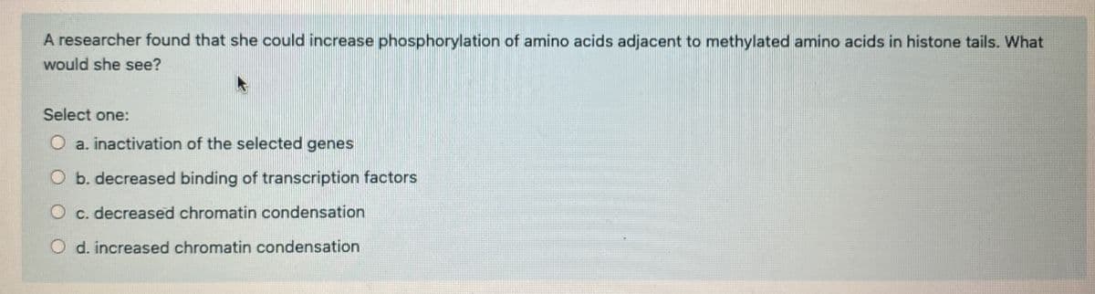 A researcher found that she could increase phosphorylation of amino acids adjacent to methylated amino acids in histone tails. What
would she see?
Select one:
O a. inactivation of the selected genes
O b. decreased binding of transcription factors
O c. decreased chromatin condensation
O d. increased chromatin condensation
