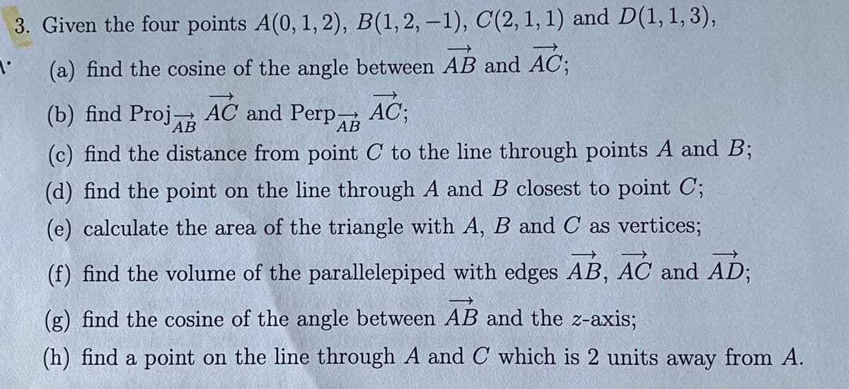 3. Given the four points A(0, 1, 2), B(1,2, –1), C(2, 1, 1) and D(1, 1,3),
(a) find the cosine of the angle between AB and AC;
(b) find Proj- AC and Perp
АВ
- AC;
АВ
(c) find the distance from point C to the line through points A and B;
(d) find the point on the line through A and B closest to point C;
(e) calculate the area of the triangle with A, B and C as vertices;
(f) find the volume of the parallelepiped with edges AB, AC and AD3;
(g) find the cosine of the angle between AB and the z-axis;
(h) find a point on the line through A and C which is 2 units away from A.
