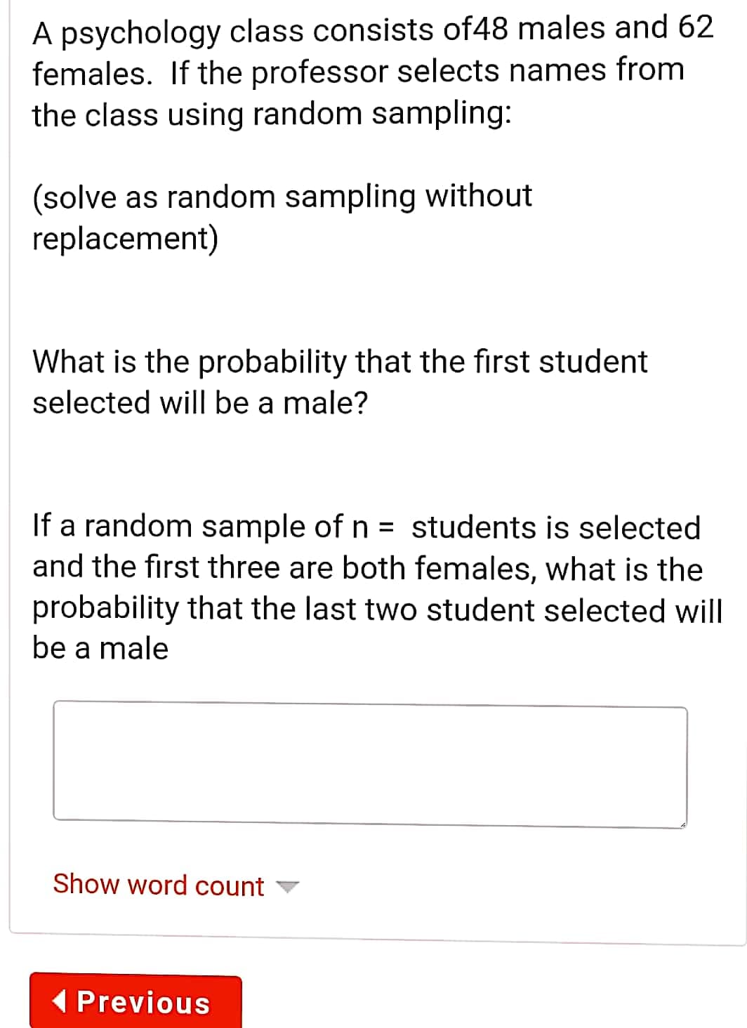 A psychology class consists of48 males and 62
females. If the professor selects names from
the class using random sampling:
(solve as random sampling without
replacement)
What is the probability that the first student
selected will be a male?
If a random sample of n = students is selected
and the first three are both females, what is the
probability that the last two student selected will
be a male
Show word count
(Previous
