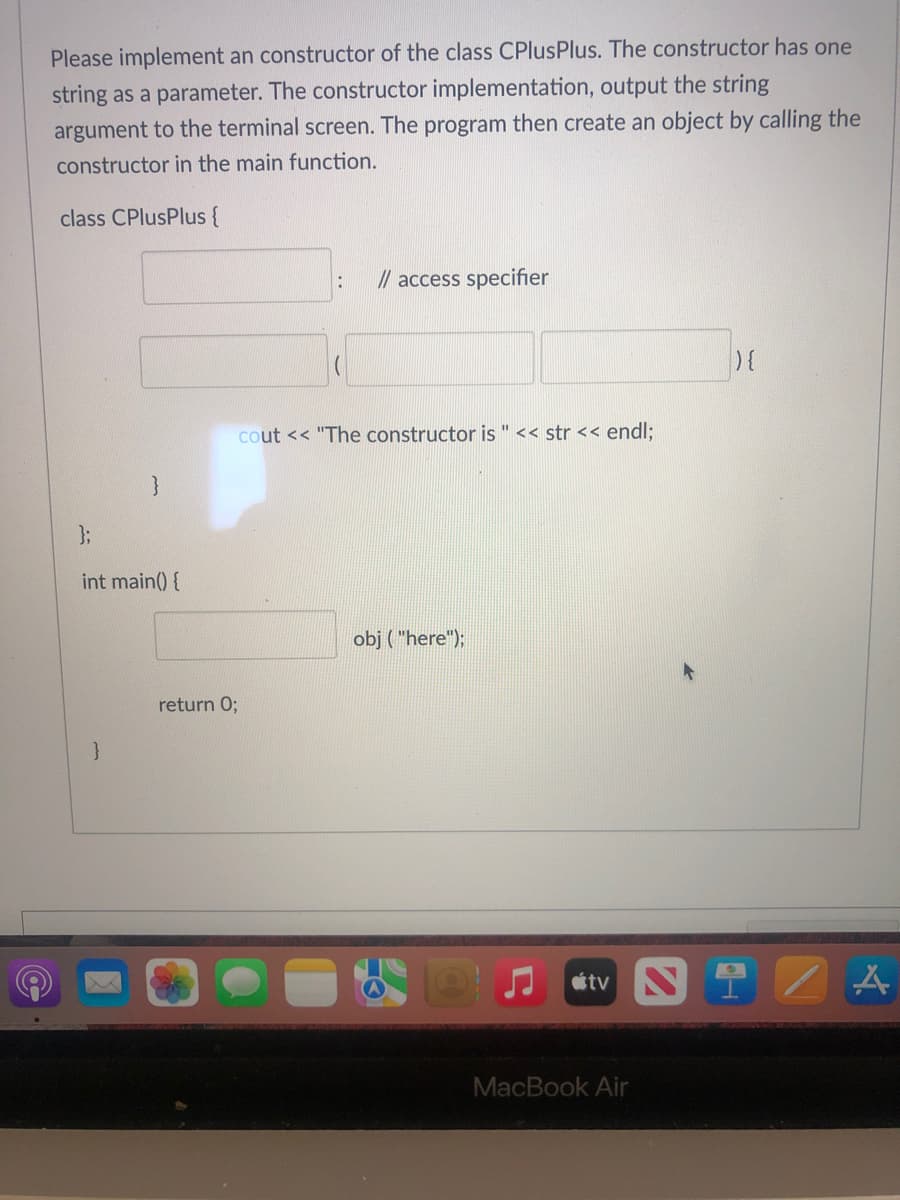 Please implement an constructor of the class CPlusPlus. The constructor has one
string as a parameter. The constructor implementation, output the string
argument to the terminal screen. The program then create an object by calling the
constructor in the main function.
class CPlusPlus{
// access specifier
cout << "The constructor is " << str << endl;
3;
int main() {
obj ( "here");
return 0;
tv
MacBook Air
