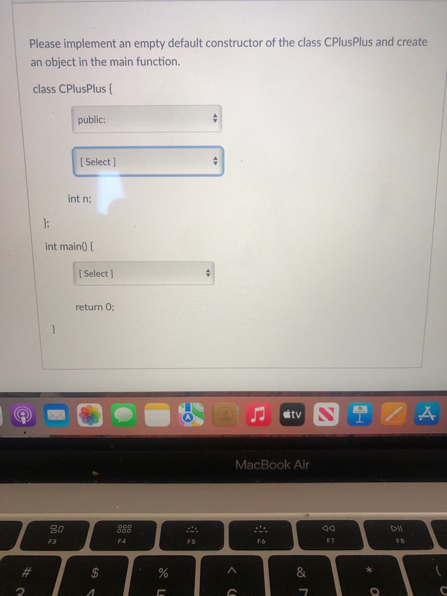 Please implement an empty default constructor of the class CPlusPlus and create
an object in the main function.
class CPlusPlus {
public:
[ Select ]
int n;
3;
int main() {
[ Select ]
return 0;
}
etv N 1 /
MacBook Air
80
D00
F3
F4
F5
F6
F7
F8
%23
$
