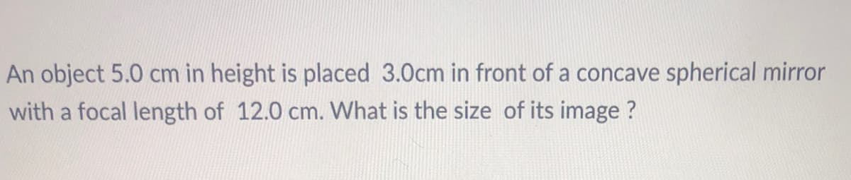 An object 5.0 cm in height is placed 3.0cm in front of a concave spherical mirror
with a focal length of 12.0 cm. What is the size of its image ?
