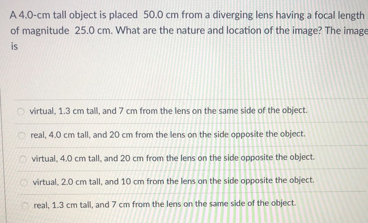 A 4.0-cm tall object is placed 50.0 cm from a diverging lens having a focal length
of magnitude 25.0 cm. What are the nature and location of the image? The image
is
O virtual, 1.3 cm tall, and 7 cm from the lens on the same side of the object.
O real, 4.0 cm tall, and 20 cm from the lens on the side opposite the object.
O virtual, 4.0 cm tall, and 20 cm from the lens on the side opposite the object.
O virtual, 2.0 cm tall, and 10 cm from the lens on the side opposite the object.
real, 1.3 cm tall, and 7 cm from the lens on the same side of the object.
