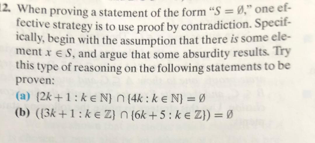 2. When proving a statement of the form "S ," one ef-
fective strategy is to use proof by contradiction. Specit-
ically, begin with the assumption that there is some ele-
ment xe S, and argue that some absurdity results. Try
this type of reasoning on the following statements to be
proven:
(a) (2k+1: ke N} n (4k: ke N} = Ø
(b) ((3k+1: ke Z) n (6k+5: ke Z}) = Ø
