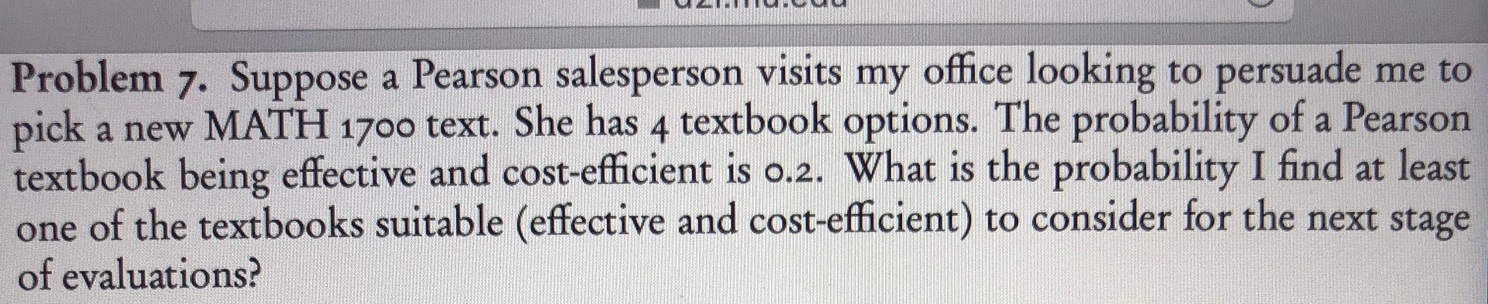 Problem 7. Suppose a Pearson salesperson visits my office looking to persuade me to
pick a new MATH 1700 text. She has 4 textbook options. The probability of a Pearson
textbook being effective and cost-efficient is o.2. What is the probability I find at least
of the textbooks suitable (effective and cost-efficient) to consider for the next stage
of evaluations?
one
