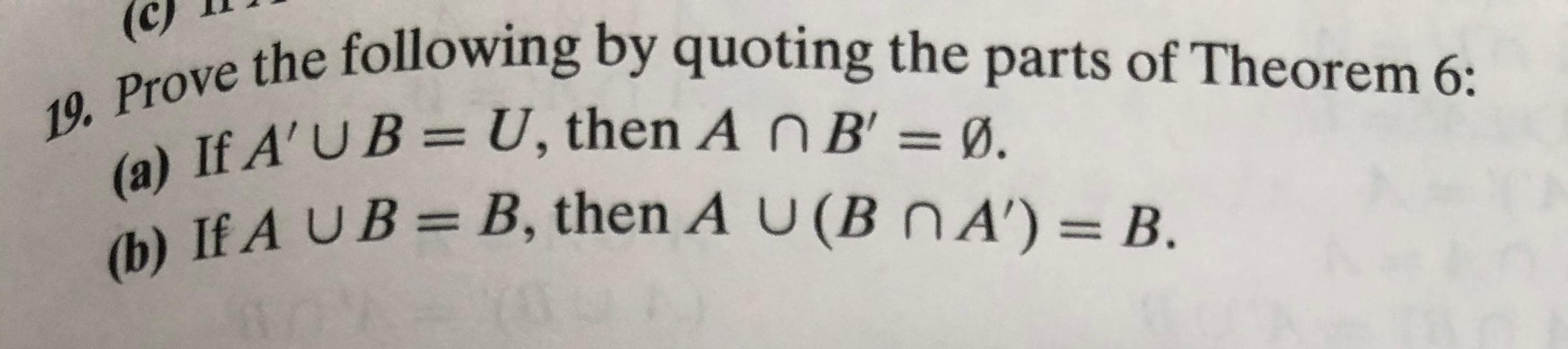 19. Prove the following by quoting the parts of Theorem 6:
(a) If A'UB = U, then A nB' = !
(b) If A UB = B, then A U (B nA') = B.
