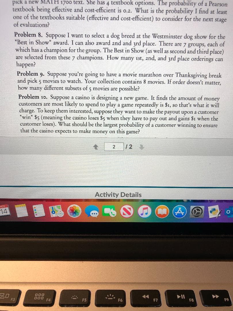 pick a new MATH 1700 text. She has 4 textbook options. The probability of a Pearson
textbook being effective and cost-efficient is o.2. What is the probability I find at least
one of the textbooks suitable (effective and cost-efficient) to consider for the next stage
of evaluations?
Problem 8. Suppose I want to select a dog breed at the Westminster dog show for the
"Best in Show" award. I can also award and and 3rd place. There are 7 groups, each of
which has a champion for the group. The Best in Show (as well as second and third place)
are selected from these 7 champions. How many 1st, 2nd, and 3rd place orderings can
happen?
Problem 9. Suppose you're going to have a movie marathon over Thanksgiving break
and pick 5 movies to watch. Your collection contains 8 movies. If order doesn't matter,
how
many different subsets of 5 movies are possible?
Problem 10. Suppose a casino is designing a new game. It finds the amount of money
customers are most likely to spend to play a game repeatedly is $1, so that's what it will
charge. To keep them interested, suppose they want to make the payout upon a customer
"win" $5 (meaning the casino loses $5 when they have to pay out and gains $1 when the
customer loses). What should be the largest probability of a customer winning to ensure
that the casino expects to make money on this game?
/2
2
Activity Details
NOV
14
000
F3
F4
F5
F9
F7
F8
