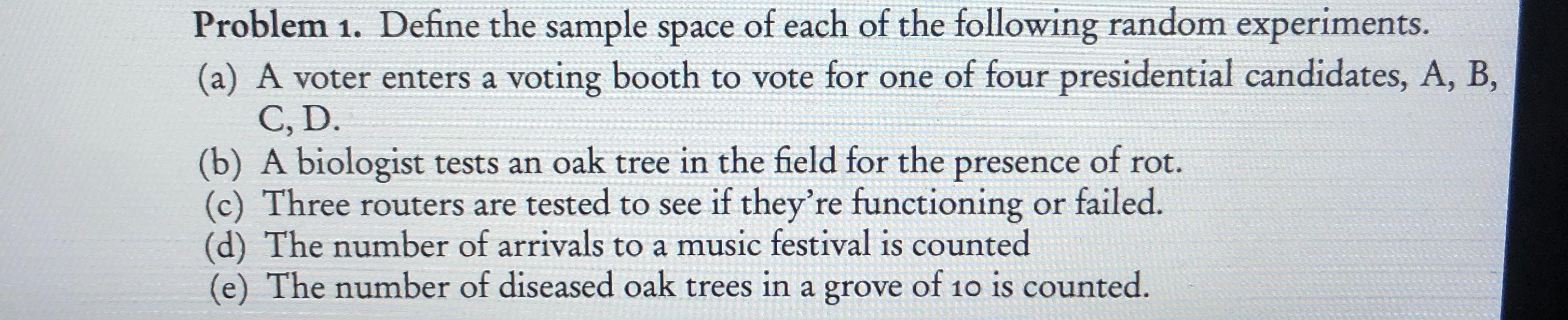 Problem 1. Define the sample space of each of the following random experiments.
(a) A voter enters a voting booth to vote for one of four presidential candidates, A, B,
C, D.
(b) A biologist tests an oak tree in the field for the presence of rot.
Three routers are tested to see if they're functioning or failed
(d) The number of arrivals to a music festival is counted
(e) The number of diseased oak trees in a grove of 10 is counted.
