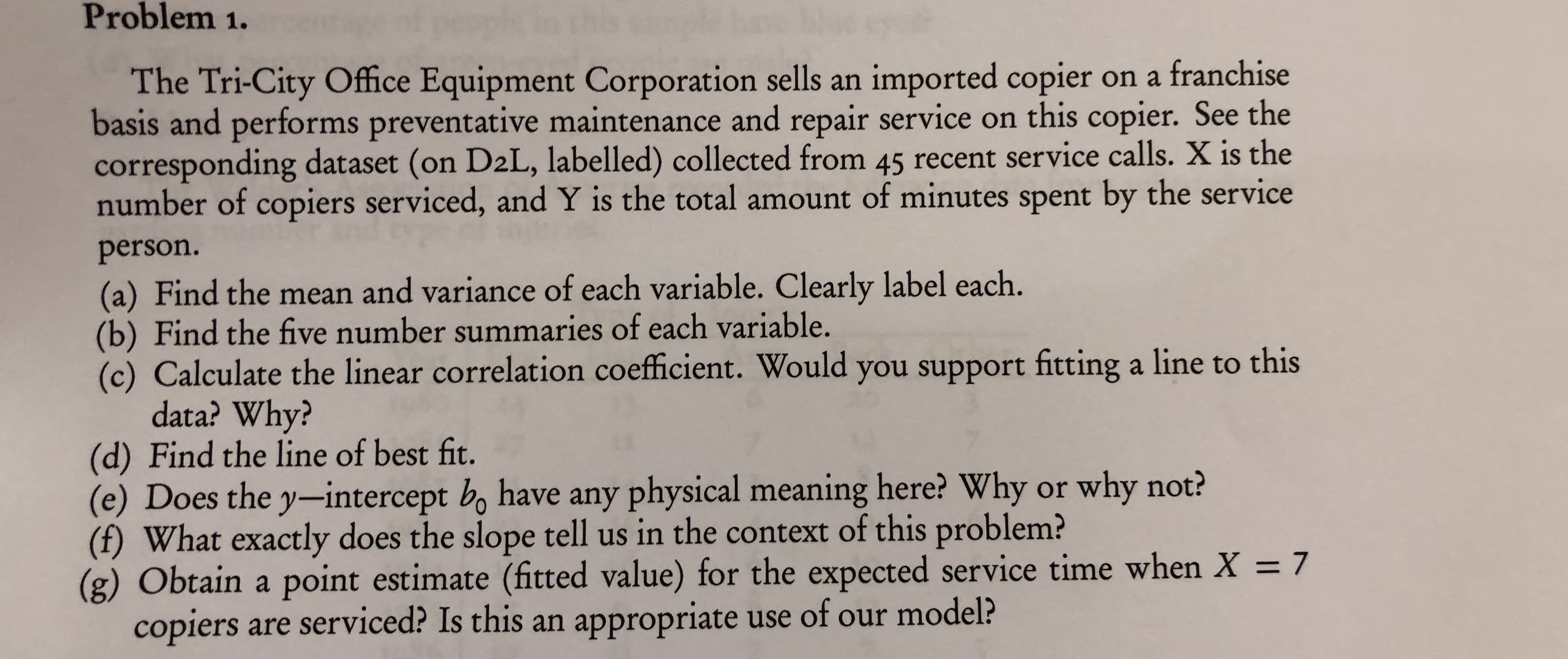 Problem 1.
The Tri-City Office Equipment Corporation sells an imported copier on a franchise
basis and performs preventative maintenance and repair service on this copier. See the
corresponding dataset (on D2L, labelled) collected from 45 recent service calls. X is the
number of copiers serviced, and Y is the total amount of minutes spent by the service
person.
(a) Find the mean and variance of each variable. Clearly label each.
(b) Find the five number summaries of each variable.
(c) Calculate the linear correlation coefficient. Would you support fitting a line to this
data? Why?
(d) Find the line of best fit.
(e) Does the y-intercept bo have any physical meaning here? Why or why not?
(f) What exactly does the slope tell us in the context of this problem?
(g) Obtain a point estimate (fitted value) for the expected service time when X 7
copiers are serviced? Is this an appropriate use of our model?
