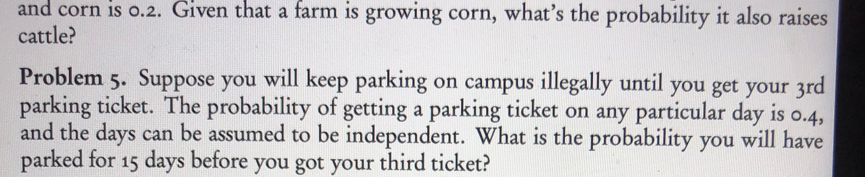 and corn is o.2. Given that a farm is growing corn, what's the probability it also raises
cattle?
Problem 5. Suppose you will keep parking on campus illegally until you get your 3rd
parking ticket. The probability of getting a parking ticket on any particular day is o.4,
and the days can be assumed to be independent. What is the probability you will have
parked for 15 days before you got your third ticket?
