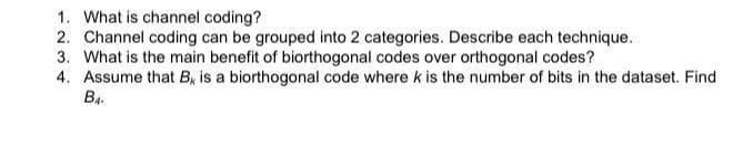1. What is channel coding?
2. Channel coding can be grouped into 2 categories. Describe each technique.
3. What is the main benefit of biorthogonal codes over orthogonal codes?
4. Assume that B, is a biorthogonal code where k is the number of bits in the dataset. Find
B4.
