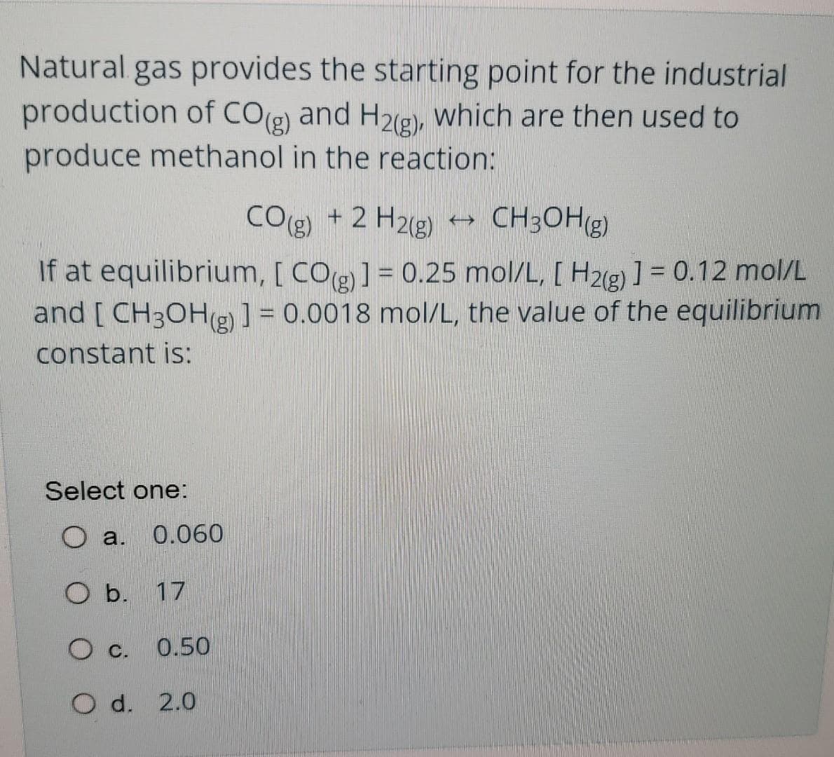 Natural gas provides the starting point for the industrial
production of COg) and H2g), which are then used to
produce methanol in the reaction:
COg) + 2 H2g)
CH3OHg)
If at equilibrium, [ CO(g)] = 0.25 mol/L, [ H2g) ] = 0.12 mol/L
and [ CH3OH(g) ] = 0.0018 mol/L, the value of the equilibrium
constant is:
Select one:
O a.
0.060
O b. 17
0.50
O d. 2.0
