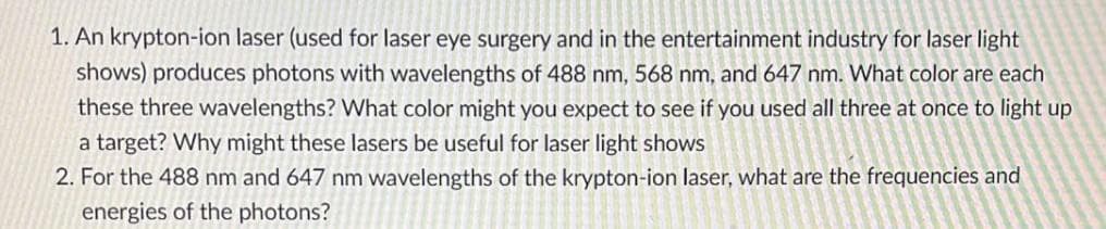 1. An krypton-ion laser (used for laser eye surgery and in the entertainment industry for laser light
shows) produces photons with wavelengths of 488 nm, 568 nm, and 647 nm. What color are each
these three wavelengths? What color might you expect to see if you used all three at once to light up
a target? Why might these lasers be useful for laser light shows
2. For the 488 nm and 647 nm wavelengths of the krypton-ion laser, what are the frequencies and
energies of the photons?
