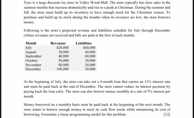 Toyz is a large discount toy store in Valley Wood Mall. The store typically has slow sales in the
summer months that increase dramatically and rise to a peak at Christmas. During the summer and
fall, the store must build up its inventory to have enough stock for the Christmas season. To
purchase and build up its stock during the months when its revenues are low, the store borrows
money.
Following is the store's projected revenue and liabilities schedule for July through December
(where revenues are received and bills are paid at the first of each month):
Month
Revenues
Liabilities
July
August
September
October
$20,000
30,000
40,000
$60,000
60,000
80,000
30,000
30,000
20,000
50,000
November
December
80,000
100,000
At the beginning of July, the store can take out a 6-month loan that carries an 11% interest rate
and must be paid back at the end of December. The store cannot reduce its interest payment by
paying back the loan early. The store can also borrow money monthly at a rate of 5% interest per
month.
Money borrowed on a monthly basis must be paid back at the beginning of the next month. The
store wants to borrow enough money to meet its cash flow needs while minimizing its cost of
borrowing. Formulate a linear programming model for this problem.
[12]
