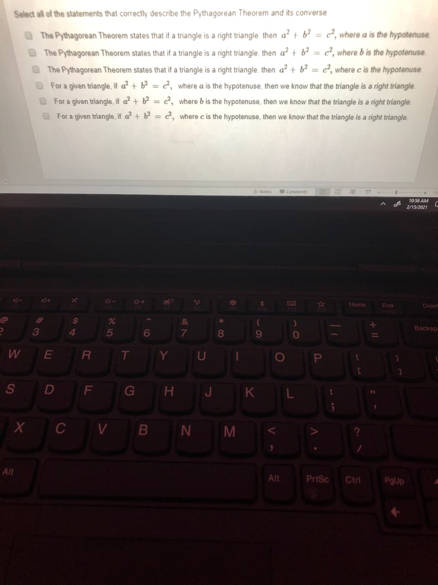 Select all of the statements that correctly describe the Pythagorean Theorem and its converse
The Pythagorean Theorem states that if a triangle is a right triangle. then a² + b? = c², where a is the hypotenuse.
OThe Pythagorean Theorem states that if a triangle is a right triangle, then a? + b?
c², where b is the hypotenuse.
The Pythagorean Theorem states that if a triangle is a right triangle, then a² + b? =
c², where c is the hypotenuse.
For a given triangle, if a² + b² = 2, where a is the hypotenuse, then we know that the triangle is a right triangle.
For a given triangle, if a² + b² = c², where b is the hypotenuse, then we know that the triangle is a right triangle.
For a given triangle, if a² + b² = c², where c is the hypotenuse, then we know that the triangle is a right triangle.
E Notes
Comments
10:56 AM
2/15/2021
Home
End
Dele
@
%23
24
&
Backsp
3
4.
6
8
W
E
T
Y
U
1O
D
G
H.
J K
X C V B N M
Alt
Alt
PrtSc
Ctrl
PgUp
Il +
L.
A LO
FL
