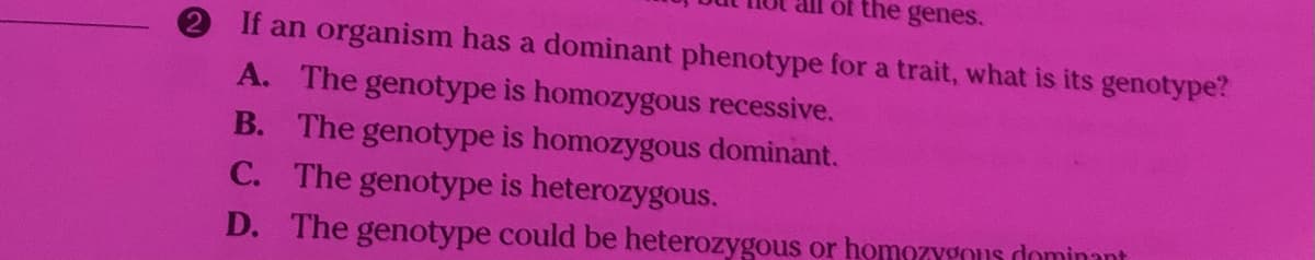 the genes.
If an organism has a dominant phenotype for a trait, what is its genotype?
A. The genotype is homozygous recessive.
B. The genotype is homozygous dominant.
C. The genotype is heterozygous.
D. The genotype could be heterozygous or homozygOus dominant
