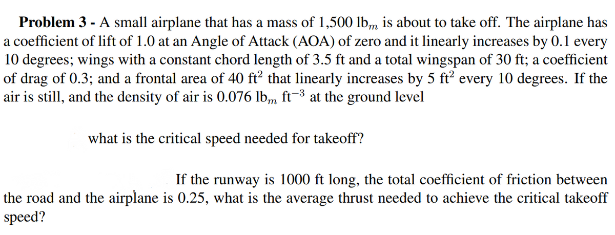 Problem 3 - A small airplane that has a mass of 1,500 lb,m is about to take off. The airplane has
a coefficient of lift of 1.0 at an Angle of Attack (AOA) of zero and it linearly increases by 0.1 every
10 degrees; wings with a constant chord length of 3.5 ft and a total wingspan of 30 ft; a coefficient
of drag of 0.3; and a frontal area of 40 ft? that linearly increases by 5 ft every 10 degrees. If the
air is still, and the density of air is 0.076 lbm ft-3 at the ground level
what is the critical speed needed for takeoff?
If the runway is 1000 ft long, the total coefficient of friction between
the road and the airplane is 0.25, what is the average thrust needed to achieve the critical takeoff
speed?
