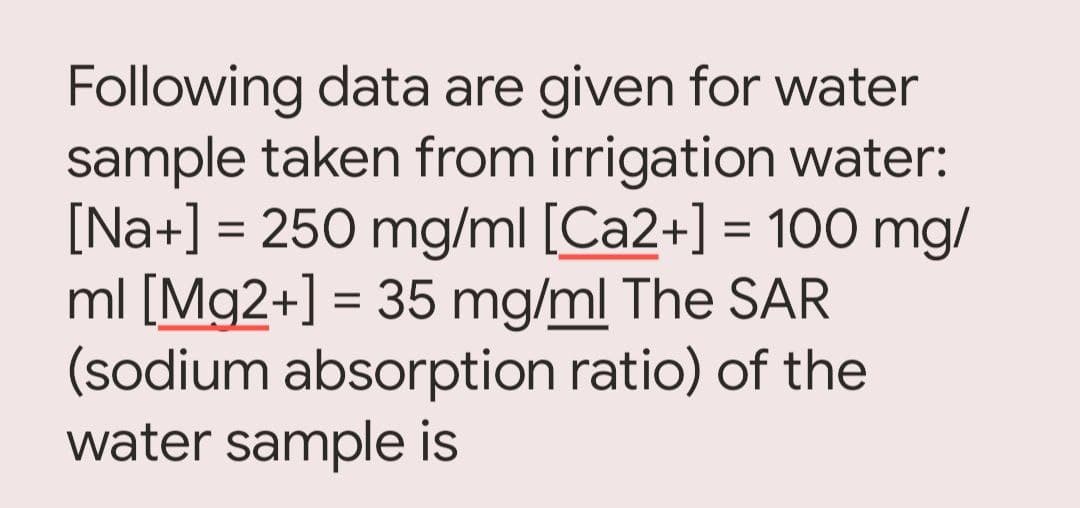 Following data are given for water
sample taken from irrigation water:
[Na+] = 250 mg/ml [Ca2+] = 100 mg/
ml [Mg2+] = 35 mg/ml The SAR
(sodium absorption ratio) of the
water sample is
%3D
