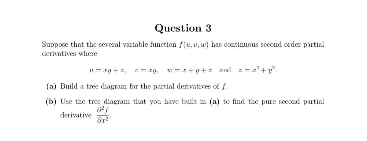 Question 3
Suppose that the several variable function f(u, v, w) has continuous second order partial
derivatives where
u = xy + z,
v = xy,
w = x + y+ z and z = x?+ y?.
(a) Build a tree diagram for the partial derivatives of f.
(b) Use the tree diagram that you have built in (a) to find the pure second partial
derivative
