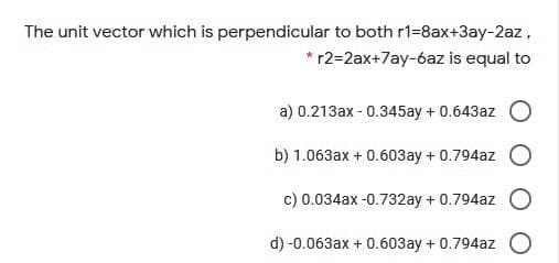 The unit vector which is perpendicular to both r1=8ax+3ay-2az,
* r2=2ax+7ay-6az is equal to
a) 0.213ax - 0.345ay + 0.643az
b) 1.063ax + 0.603ay + 0.794az
c) 0.034ax -0.732ay + 0.794az
d) -0.063ax + 0.603ay + 0.794az O

