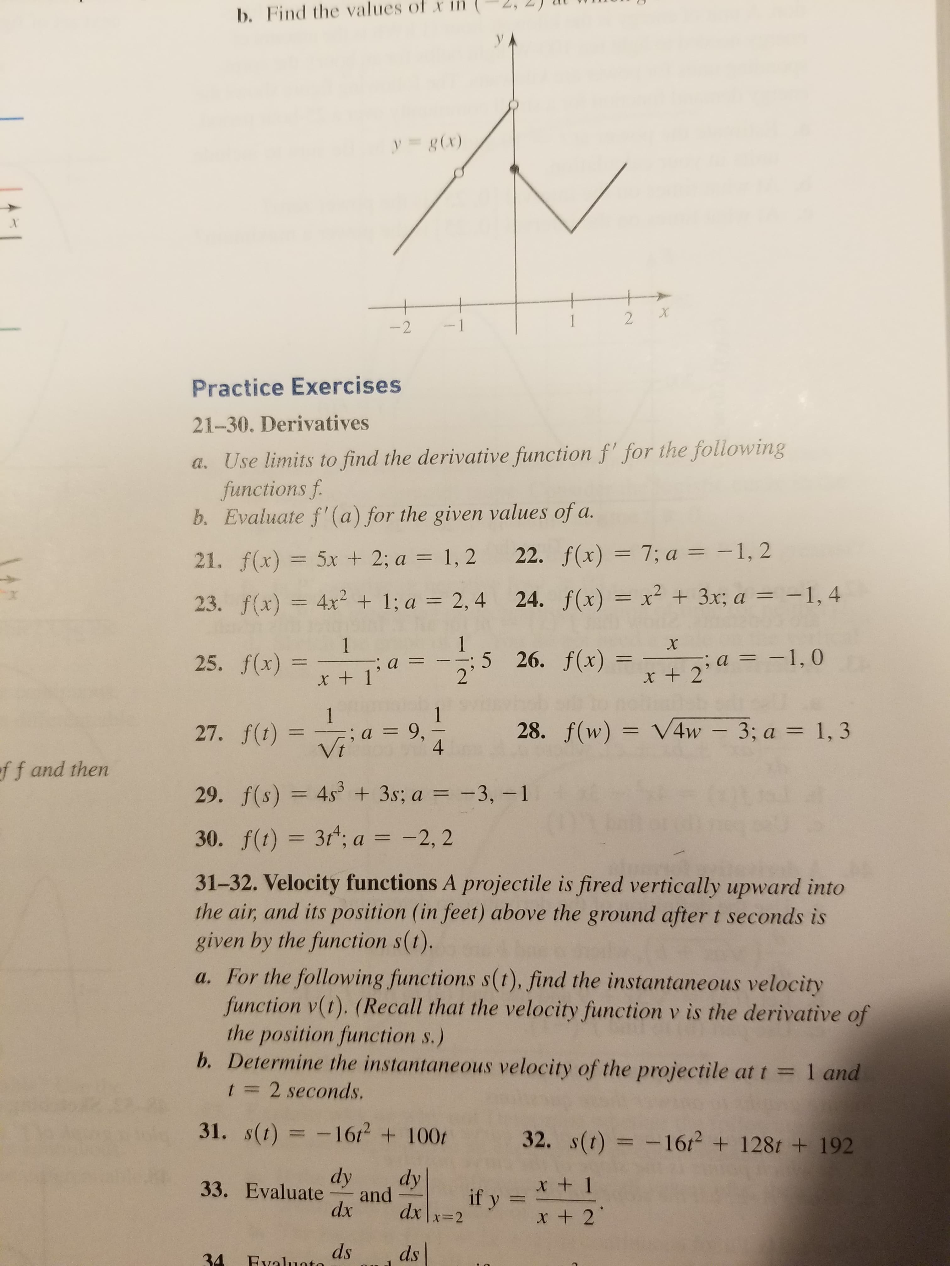 b. Find the values
of
xin
(2,
2)
l
y - gx)
Practice Exercises
21-30. Derivatives
a. Use limits to find the derivative function f for the following
functions f
b. Evaluate f'(a) for the given values of a.
21. f(x) 5x +2: a 1,2 22. fx) 7:a1,2
23. fx)42+1: a 2,4 24. fx)3x: a1.4
25.
26.x)2:a 1.0
x + 1
x+ 2
27,
f(t) =-; a = 9,
28, f(w) = V4w-3; a = 1,3
f
f and then
29. f(s) 4s + 3s; a 3,-1
30. f(t) = 3t4; a =-2,2
31-32. Velocity functions A projectile is fired vertically upward into
the air, and its position (in feet) above the ground after t seconds is
given by the function s(t).
a. For the following functions s(t), find the instantaneous velocity
function v(1). (Recall that the velocity function v is the derivative of
the position fiunction s.)
b. Determine the instantaneous velocity of the projectile at t
31. s()1612 100 32. s(t)1612 128t + 192
33. Evaluate rand Lifys_
34dnds
1 and
1 2 seconds.
dy dy
x+ 1
x 2
