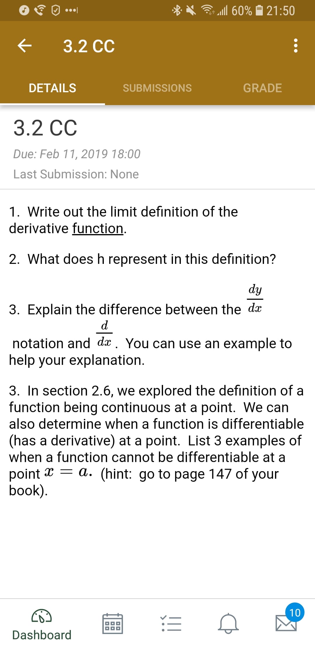 X .111 60% 21:50
< 3.2 cc
DETAILS
SUBMISSIONS
GRADE
3.2 CC
Due: Feb 11, 2019 18:00
Last Submission: None
1. Write out the limit definition of the
derivative function
2. What does h represent in this definition?
3. Explain the difference between the dx
notation and dx. You can use an example to
help your explanation
3. In section 2.6, we explored the definition of a
function being continuous at a point. We can
also determine when a function is differentiable
(has a derivative) at a point. List 3 examples of
when a function cannot be differentiable at a
point x - a. (hint: go to page 147 of your
book
Dashboard
