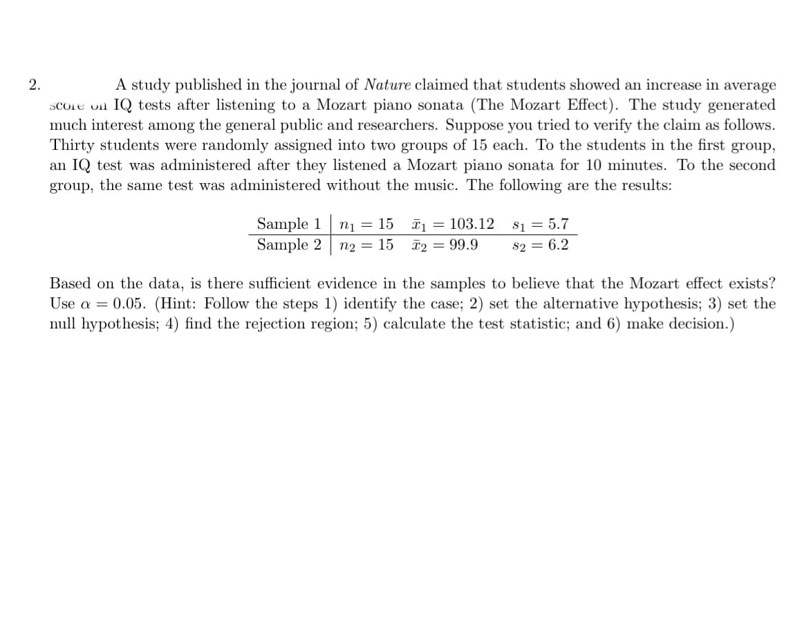 2.
A study published in the journal of Nature claimed that students showed an increase in average
Score on IQ tests after listening to a Mozart piano sonata (The Mozart Effect). The study generated
much interest among the general public and researchers. Suppose you tried to verify the claim as follows.
Thirty students were randomly assigned into two groups of 15 each. To the students in the first group,
an IQ test was administered after they listened a Mozart piano sonata for 10 minutes. To the second
group, the same test was administered without the music. The following are the results:
Sample 1
Sample 2
s1 = 5.7
82 = 6.2
n1
15
I1 = 103.12
n2 = 15
T2 = 99.9
Based on the data, is there sufficient evidence in the samples to believe that the Mozart effect exists?
Use a = 0.05. (Hint: Follow the steps 1) identify the case; 2) set the alternative hypothesis; 3) set the
null hypothesis; 4) find the rejection region; 5) calculate the test statistic; and 6) make decision.)
