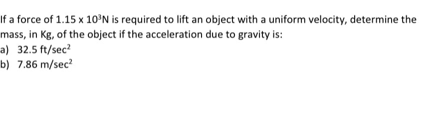 If a force of 1.15 x 10³N is required to lift an object with a uniform velocity, determine the
mass, in Kg, of the object if the acceleration due to gravity is:
a) 32.5 ft/sec2
b) 7.86 m/sec?
