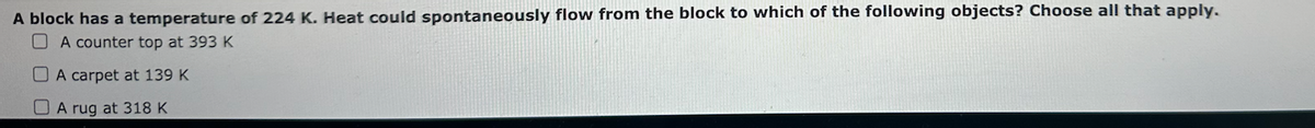 A block has a temperature of 224 K. Heat could spontaneously flow from the block to which of the following objects? Choose all that apply.
A counter top at 393 K
A carpet at 139 K
A rug at 318 K