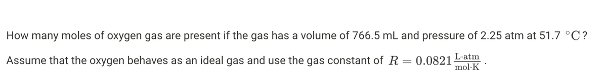 How many moles of oxygen gas are present if the gas has a volume of 766.5 mL and pressure of 2.25 atm at 51.7 °C?
Assume that the oxygen behaves as an ideal gas and use the gas constant of R = 0.0821
L.atm
mol.K